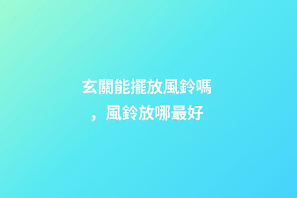 玄關能擺放風鈴嗎，風鈴放哪最好
